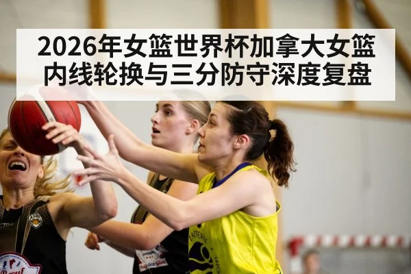 2026年女篮世界杯加拿大女篮内线轮换与三分防守深度复盘 | jiuyou