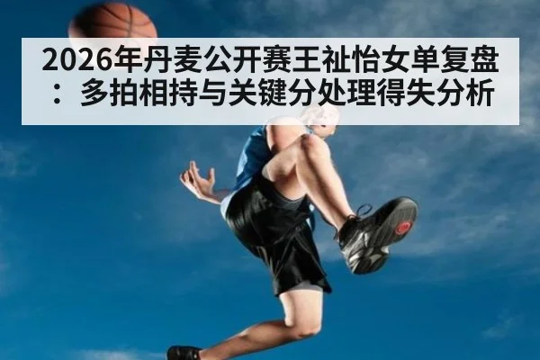 2026年丹麦公开赛王祉怡女单复盘：多拍相持与关键分处理得失分析 | jiuyou